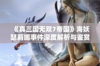 《真三国无双7帝国》海妖瑟莉娜事件深度解析与鉴赏