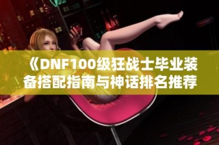 《DNF100级狂战士毕业装备搭配指南与神话排名推荐》