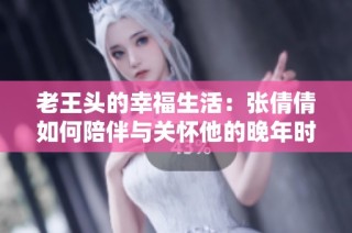 老王头的幸福生活：张倩倩如何陪伴与关怀他的晚年时光