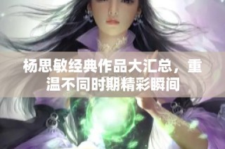 杨思敏经典作品大汇总，重温不同时期精彩瞬间