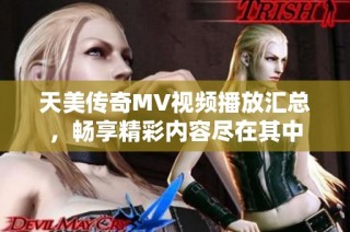 天美传奇MV视频播放汇总，畅享精彩内容尽在其中