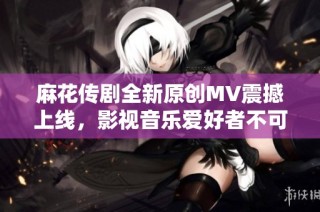 麻花传剧全新原创MV震撼上线，影视音乐爱好者不可错过！