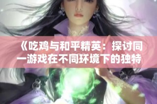 《吃鸡与和平精英：探讨同一游戏在不同环境下的独特表现与玩家体验》