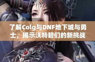 了解Colg与DNF地下城与勇士，揭示沃特碧们的新挑战与精彩活动