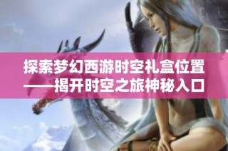 探索梦幻西游时空礼盒位置——揭开时空之旅神秘入口的真相