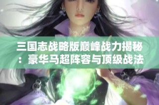 三国志战略版巅峰战力揭秘：豪华马超阵容与顶级战法配置解析