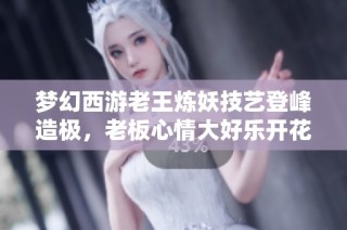 梦幻西游老王炼妖技艺登峰造极，老板心情大好乐开花