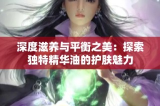 深度滋养与平衡之美：探索独特精华油的护肤魅力