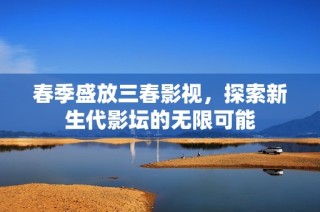 春季盛放三春影视，探索新生代影坛的无限可能