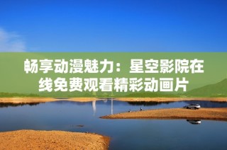 畅享动漫魅力：星空影院在线免费观看精彩动画片