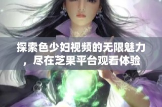 探索色少妇视频的无限魅力，尽在芝果平台观看体验