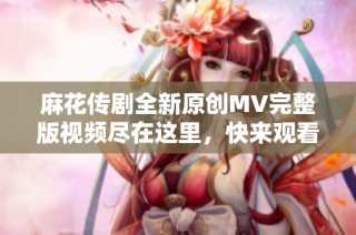 麻花传剧全新原创MV完整版视频尽在这里，快来观看吧！