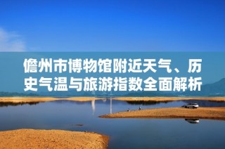 儋州市博物馆附近天气、历史气温与旅游指数全面解析