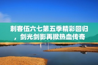 刺客伍六七第五季精彩回归，剑光剑影再掀热血传奇