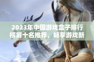 2023年中国游戏盒子排行榜前十名推荐，畅享游戏新体验