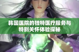 韩国医院的独特医疗服务与特别关怀体验探秘