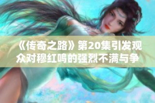 《传奇之路》第20集引发观众对穆红鸣的强烈不满与争议