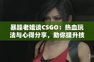 暴躁老姐谈CSGO：热血玩法与心得分享，助你提升技巧