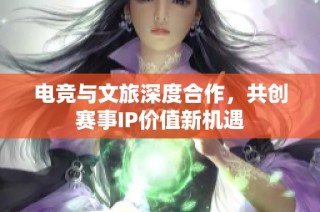 电竞与文旅深度合作，共创赛事IP价值新机遇