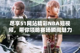 尽享51网站精彩NBA短视频，带你领略赛场瞬间魅力