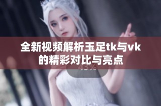 全新视频解析玉足tk与vk的精彩对比与亮点