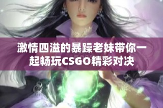 激情四溢的暴躁老妹带你一起畅玩CSGO精彩对决