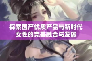 探索国产优质产品与新时代女性的完美融合与发展