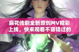 麻花传剧全新原创MV精彩上线，快来观看不容错过的视听盛宴！