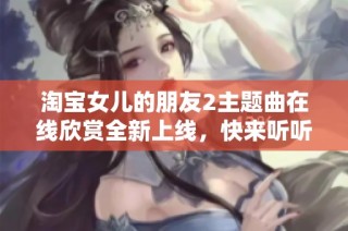 淘宝女儿的朋友2主题曲在线欣赏全新上线，快来听听吧