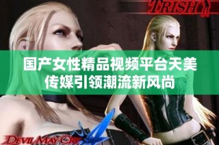 国产女性精品视频平台天美传媒引领潮流新风尚