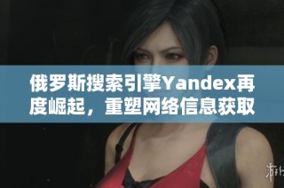 俄罗斯搜索引擎Yandex再度崛起，重塑网络信息获取方式