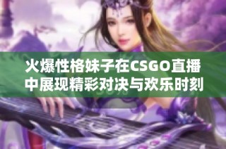 火爆性格妹子在CSGO直播中展现精彩对决与欢乐时刻