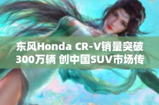 东风Honda CR-V销量突破300万辆 创中国SUV市场传奇新篇章