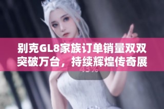 别克GL8家族订单销量双双突破万台，持续辉煌传奇展现