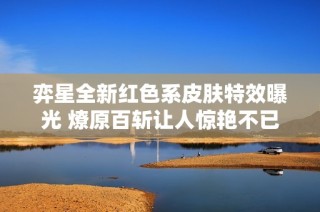 弈星全新红色系皮肤特效曝光 燎原百斩让人惊艳不已