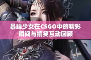 暴躁少女在CSGO中的精彩瞬间与搞笑互动回顾