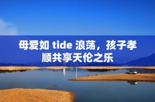 母爱如 tide 浪荡，孩子孝顺共享天伦之乐