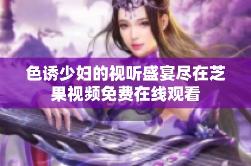 色诱少妇的视听盛宴尽在芝果视频免费在线观看