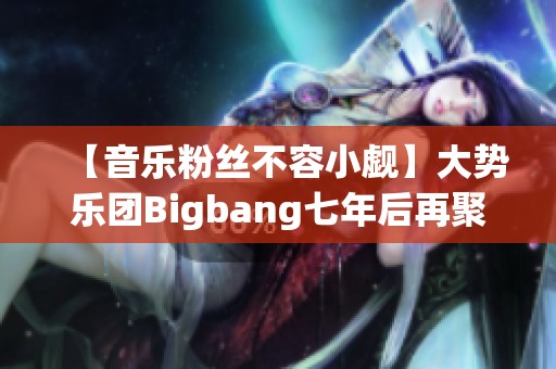 【音乐粉丝不容小觑】大势乐团Bigbang七年后再聚首引发热议