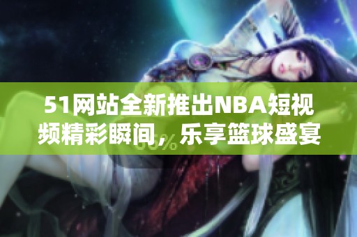 51网站全新推出NBA短视频精彩瞬间，乐享篮球盛宴