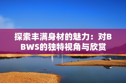 探索丰满身材的魅力：对BBWS的独特视角与欣赏