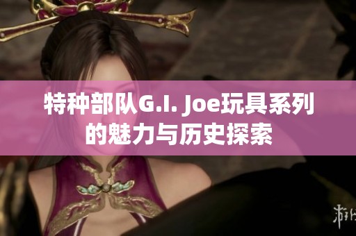 特种部队G.I. Joe玩具系列的魅力与历史探索