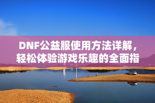 DNF公益服使用方法详解，轻松体验游戏乐趣的全面指南