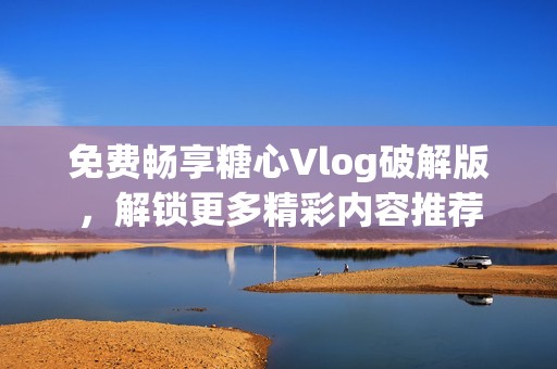 免费畅享糖心Vlog破解版，解锁更多精彩内容推荐