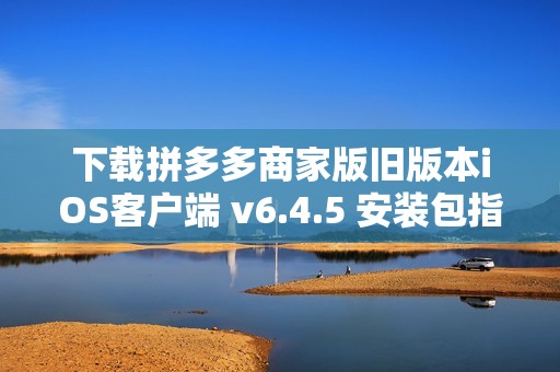 下载拼多多商家版旧版本iOS客户端 v6.4.5 安装包指南