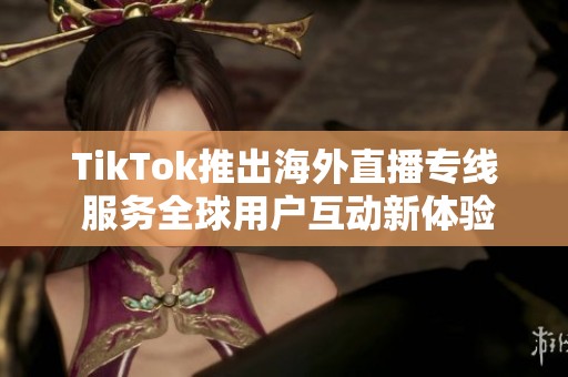 TikTok推出海外直播专线 服务全球用户互动新体验