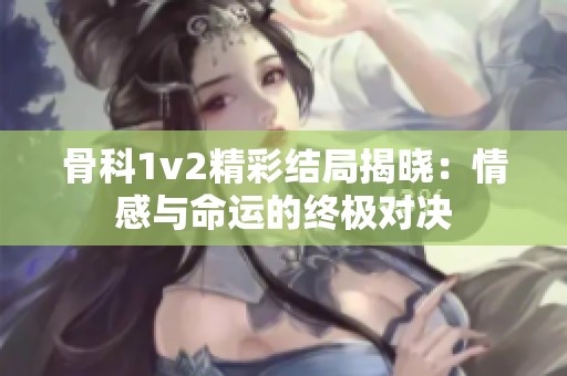 骨科1v2精彩结局揭晓：情感与命运的终极对决