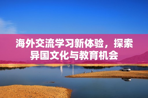 海外交流学习新体验，探索异国文化与教育机会