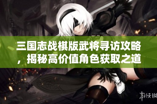 三国志战棋版武将寻访攻略，揭秘高价值角色获取之道