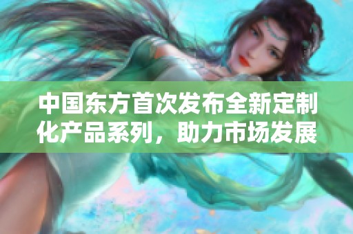 中国东方首次发布全新定制化产品系列，助力市场发展 